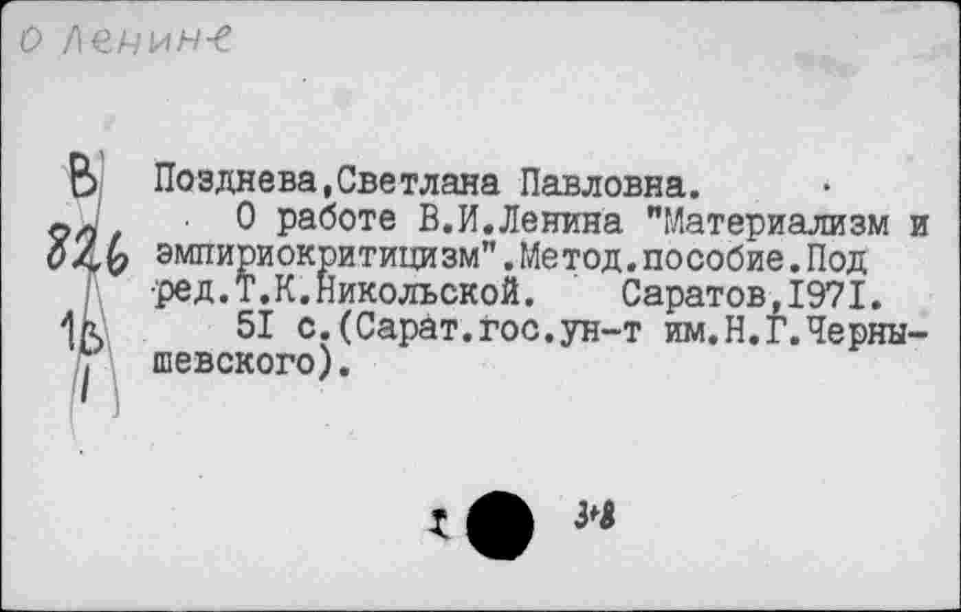 ﻿о /\ечин-е
В' згь 1в
Позднева,Светлана Павловна.
О работе В.И.Ленина "Материализм и эмпириокритицизм”.Метод.пособие.Под •ред.Т.К. Никольской.	Саратов,1971.
51 с.(Сарат.гос.ун-т им.Н.Г.Чернышевского).